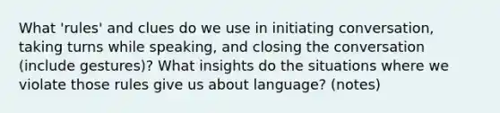 What 'rules' and clues do we use in initiating conversation, taking turns while speaking, and closing the conversation (include gestures)? What insights do the situations where we violate those rules give us about language? (notes)