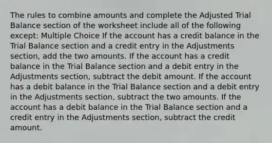 The rules to combine amounts and complete the Adjusted Trial Balance section of the worksheet include all of the following except: Multiple Choice If the account has a credit balance in the Trial Balance section and a credit entry in the Adjustments section, add the two amounts. If the account has a credit balance in the Trial Balance section and a debit entry in the Adjustments section, subtract the debit amount. If the account has a debit balance in the Trial Balance section and a debit entry in the Adjustments section, subtract the two amounts. If the account has a debit balance in the Trial Balance section and a credit entry in the Adjustments section, subtract the credit amount.