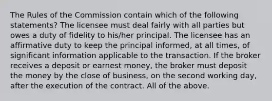 The Rules of the Commission contain which of the following statements? The licensee must deal fairly with all parties but owes a duty of fidelity to his/her principal. The licensee has an affirmative duty to keep the principal informed, at all times, of significant information applicable to the transaction. If the broker receives a deposit or earnest money, the broker must deposit the money by the close of business, on the second working day, after the execution of the contract. All of the above.