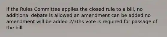 If the Rules Committee applies the closed rule to a bill, no additional debate is allowed an amendment can be added no amendment will be added 2/3ths vote is required for passage of the bill