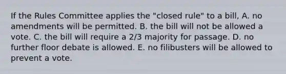 If the Rules Committee applies the "closed rule" to a bill, A. no amendments will be permitted. B. the bill will not be allowed a vote. C. the bill will require a 2/3 majority for passage. D. no further floor debate is allowed. E. no filibusters will be allowed to prevent a vote.