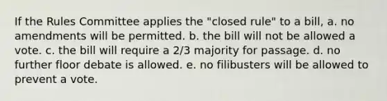 If the Rules Committee applies the "closed rule" to a bill, a. no amendments will be permitted. b. the bill will not be allowed a vote. c. the bill will require a 2/3 majority for passage. d. no further floor debate is allowed. e. no filibusters will be allowed to prevent a vote.