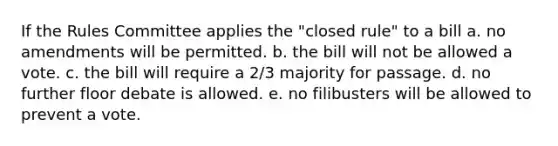 If the Rules Committee applies the "closed rule" to a bill a. no amendments will be permitted. b. the bill will not be allowed a vote. c. the bill will require a 2/3 majority for passage. d. no further floor debate is allowed. e. no filibusters will be allowed to prevent a vote.