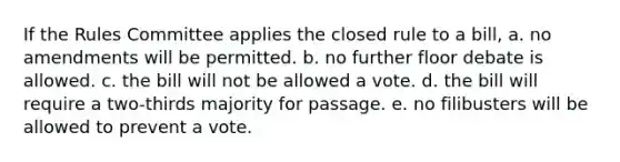 If the Rules Committee applies the closed rule to a bill, a. no amendments will be permitted. b. no further floor debate is allowed. c. the bill will not be allowed a vote. d. the bill will require a two-thirds majority for passage. e. no filibusters will be allowed to prevent a vote.