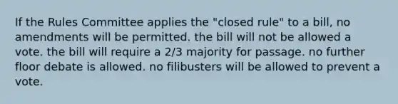 If the Rules Committee applies the "closed rule" to a bill, no amendments will be permitted. the bill will not be allowed a vote. the bill will require a 2/3 majority for passage. no further floor debate is allowed. no filibusters will be allowed to prevent a vote.