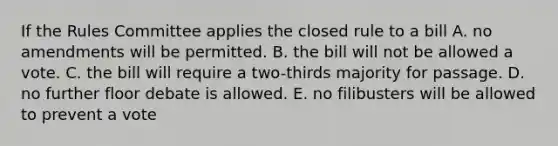 If the Rules Committee applies the closed rule to a bill A. no amendments will be permitted. B. the bill will not be allowed a vote. C. the bill will require a two-thirds majority for passage. D. no further floor debate is allowed. E. no filibusters will be allowed to prevent a vote