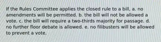 If the Rules Committee applies the closed rule to a bill, a. no amendments will be permitted. b. the bill will not be allowed a vote. c. the bill will require a two-thirds majority for passage. d. no further floor debate is allowed. e. no filibusters will be allowed to prevent a vote.