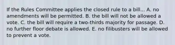 If the Rules Committee applies the closed rule to a bill... A. no amendments will be permitted. B. the bill will not be allowed a vote. C. the bill will require a two-thirds majority for passage. D. no further floor debate is allowed. E. no filibusters will be allowed to prevent a vote.