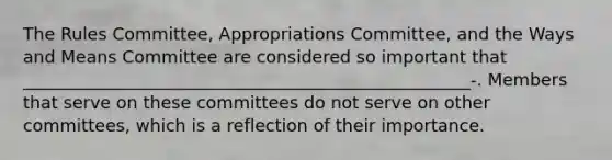 The Rules Committee, Appropriations Committee, and the Ways and Means Committee are considered so important that ____________________________________________________-. Members that serve on these committees do not serve on other committees, which is a reflection of their importance.