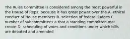 The Rules Committee is considered among the most powerful in the House of Reps. because it has great power over the A. ethical conduct of House members B. selection of federal judges C. number of subcommittees a that a standing committee mat create D. scheduling of votes and conditions under which bills are debated and amended