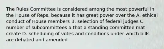 The Rules Committee is considered among the most powerful in the House of Reps. because it has great power over the A. ethical conduct of House members B. selection of federal judges C. number of subcommittees a that a standing committee mat create D. scheduling of votes and conditions under which bills are debated and amended