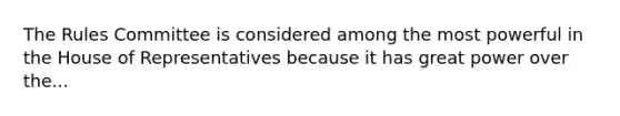 The Rules Committee is considered among the most powerful in the House of Representatives because it has great power over the...