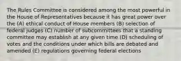 The Rules Committee is considered among the most powerful in the House of Representatives because it has great power over the (A) ethical conduct of House members (B) selection of federal judges (C) number of subcommittees that a standing committee may establish at any given time (D) scheduling of votes and the conditions under which bills are debated and amended (E) regulations governing federal elections