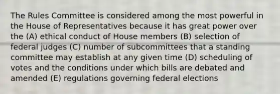 The Rules Committee is considered among the most powerful in the House of Representatives because it has great power over the (A) ethical conduct of House members (B) selection of federal judges (C) number of subcommittees that a standing committee may establish at any given time (D) scheduling of votes and the conditions under which bills are debated and amended (E) regulations governing federal elections