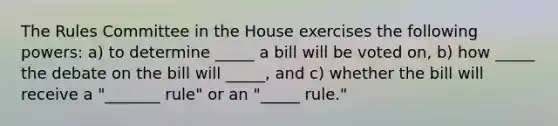 The Rules Committee in the House exercises the following powers: a) to determine _____ a bill will be voted on, b) how _____ the debate on the bill will _____, and c) whether the bill will receive a "_______ rule" or an "_____ rule."