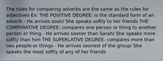 The rules for comparing adverbs are the same as the rules for adjectives Ex: THE POSITIVE DEGREE: is the standard form of an adverb - He arrives soon/ She speaks softly to her friends THE COMPARATIVE DEGREE: compares one person or thing to another person or thing - He arrives sooner than Sarah/ She speaks more softly than him THE SUPERLATIVE DEGREE- compares more than two people or things - He arrives soonest of the group/ She speaks the most softly of any of her friends