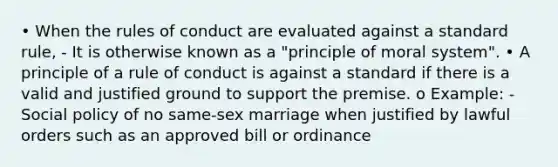 • When the rules of conduct are evaluated against a standard rule, - It is otherwise known as a "principle of moral system". • A principle of a rule of conduct is against a standard if there is a valid and justified ground to support the premise. o Example: - Social policy of no same-sex marriage when justified by lawful orders such as an approved bill or ordinance