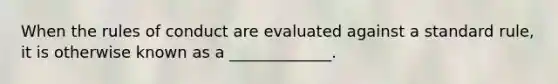 When the rules of conduct are evaluated against a standard rule, it is otherwise known as a _____________.