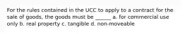 For the rules contained in the UCC to apply to a contract for the sale of goods, the goods must be ______ a. for commercial use only b. real property c. tangible d. non-moveable