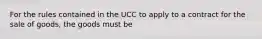 For the rules contained in the UCC to apply to a contract for the sale of goods, the goods must be