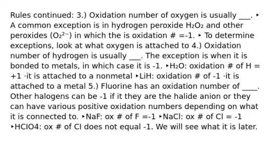 Rules continued: 3.) Oxidation number of oxygen is usually ___. ‣ A common exception is in hydrogen peroxide H₂O₂ and other peroxides (O₂²⁻) in which the is oxidation # =-1. ‣ To determine exceptions, look at what oxygen is attached to 4.) Oxidation number of hydrogen is usually ___. The exception is when it is bonded to metals, in which case it is -1. ‣H₂O: oxidation # of H = +1 ·it is attached to a nonmetal ‣LiH: oxidation # of -1 ·it is attached to a metal 5.) Fluorine has an oxidation number of ____. Other halogens can be -1 if it they are the halide anion or they can have various positive oxidation numbers depending on what it is connected to. ‣NaF: ox # of F =-1 ‣NaCl: ox # of Cl = -1 ‣HCIO4: ox # of CI does not equal -1. We will see what it is later.