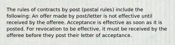 The rules of contracts by post (postal rules) include the following: An offer made by post/letter is not effective until received by the offeree. Acceptance is effective as soon as it is posted. For revocation to be effective, it must be received by the offeree before they post their letter of acceptance.