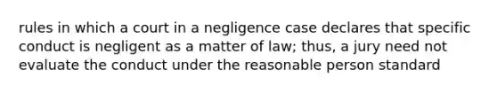 rules in which a court in a negligence case declares that specific conduct is negligent as a matter of law; thus, a jury need not evaluate the conduct under the reasonable person standard