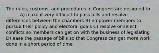 The rules, customs, and procedures in Congress are designed to _____. A) make it very difficult to pass bills and resolve differences between the chambers B) empower members to pursue their policy and electoral goals C) resolve or select conflicts so members can get on with the business of legislating D) ease the passage of bills so that Congress can get more work done in a short period of time