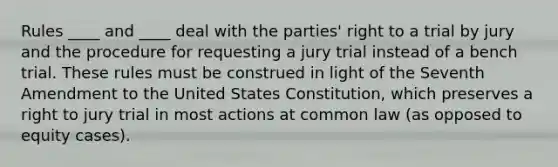 Rules ____ and ____ deal with the parties' right to a trial by jury and the procedure for requesting a jury trial instead of a bench trial. These rules must be construed in light of the Seventh Amendment to the United States Constitution, which preserves a right to jury trial in most actions at common law (as opposed to equity cases).