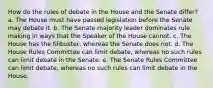 How do the rules of debate in the House and the Senate differ? a. The House must have passed legislation before the Senate may debate it. b. The Senate majority leader dominates rule making in ways that the Speaker of the House cannot. c. The House has the filibuster, whereas the Senate does not. d. The House Rules Committee can limit debate, whereas no such rules can limit debate in the Senate. e. The Senate Rules Committee can limit debate, whereas no such rules can limit debate in the House.