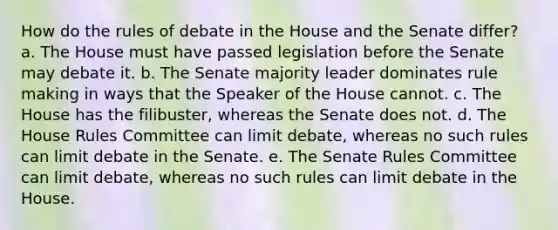 How do the rules of debate in the House and the Senate differ? a. The House must have passed legislation before the Senate may debate it. b. The Senate majority leader dominates rule making in ways that the Speaker of the House cannot. c. The House has the filibuster, whereas the Senate does not. d. The House Rules Committee can limit debate, whereas no such rules can limit debate in the Senate. e. The Senate Rules Committee can limit debate, whereas no such rules can limit debate in the House.