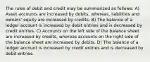 The rules of debit and credit may be summarized as follows: A) Asset accounts are increased by debits, whereas, liabilities and owners' equity are increased by credits. B) The balance of a ledger account is increased by debit entries and is decreased by credit entries. C) Accounts on the left side of the balance sheet are increased by credits, whereas accounts on the right side of the balance sheet are increased by debits. D) The balance of a ledger account is increased by credit entries and is decreased by debit entries.