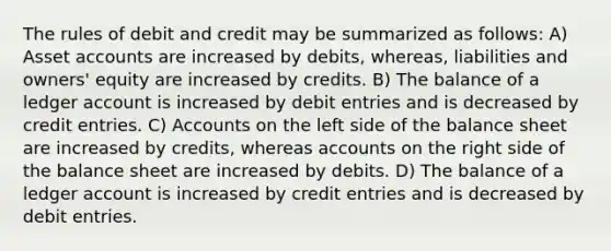 The rules of debit and credit may be summarized as follows: A) Asset accounts are increased by debits, whereas, liabilities and owners' equity are increased by credits. B) The balance of a ledger account is increased by debit entries and is decreased by credit entries. C) Accounts on the left side of the balance sheet are increased by credits, whereas accounts on the right side of the balance sheet are increased by debits. D) The balance of a ledger account is increased by credit entries and is decreased by debit entries.