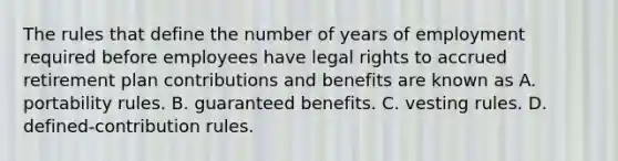 The rules that define the number of years of employment required before employees have legal rights to accrued retirement plan contributions and benefits are known as A. portability rules. B. guaranteed benefits. C. vesting rules. D. defined-contribution rules.