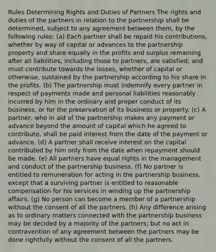 Rules Determining Rights and Duties of Partners The rights and duties of the partners in relation to the partnership shall be determined, subject to any agreement between them, by the following rules: (a) Each partner shall be repaid his contributions, whether by way of capital or advances to the partnership property and share equally in the profits and surplus remaining after all liabilities, including those to partners, are satisfied; and must contribute towards the losses, whether of capital or otherwise, sustained by the partnership according to his share in the profits. (b) The partnership must indemnify every partner in respect of payments made and personal liabilities reasonably incurred by him in the ordinary and proper conduct of its business, or for the preservation of its business or property. (c) A partner, who in aid of the partnership makes any payment or advance beyond the amount of capital which he agreed to contribute, shall be paid interest from the date of the payment or advance. (d) A partner shall receive interest on the capital contributed by him only from the date when repayment should be made. (e) All partners have equal rights in the management and conduct of the partnership business. (f) No partner is entitled to remuneration for acting in the partnership business, except that a surviving partner is entitled to reasonable compensation for his services in winding up the partnership affairs. (g) No person can become a member of a partnership without the consent of all the partners. (h) Any difference arising as to ordinary matters connected with the partnership business may be decided by a majority of the partners; but no act in contravention of any agreement between the partners may be done rightfully without the consent of all the partners.