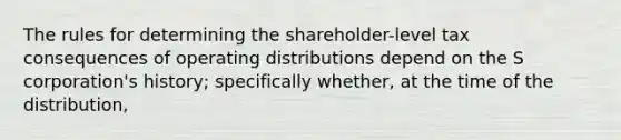 The rules for determining the shareholder-level tax consequences of operating distributions depend on the S corporation's history; specifically whether, at the time of the distribution,