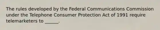 The rules developed by the Federal Communications Commission under the Telephone Consumer Protection Act of 1991 require telemarketers to ______.