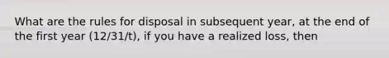 What are the rules for disposal in subsequent year, at the end of the first year (12/31/t), if you have a realized loss, then