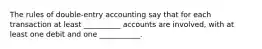 The rules of double-entry accounting say that for each transaction at least __________ accounts are involved, with at least one debit and one ___________.