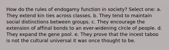 How do the rules of endogamy function in society? Select one: a. They extend kin ties across classes. b. They tend to maintain social distinctions between groups. c. They encourage the extension of affinal bonds to an ever-widening circle of people. d. They expand the gene pool. e. They prove that the incest taboo is not the cultural universal it was once thought to be.