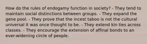 How do the rules of endogamy function in society? - They tend to maintain social distinctions between groups. - They expand the gene pool. - They prove that the incest taboo is not the cultural universal it was once thought to be. - They extend kin ties across classes. - They encourage the extension of affinal bonds to an ever-widening circle of people.