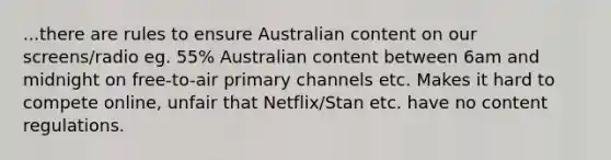 ...there are rules to ensure Australian content on our screens/radio eg. 55% Australian content between 6am and midnight on free-to-air primary channels etc. Makes it hard to compete online, unfair that Netflix/Stan etc. have no content regulations.