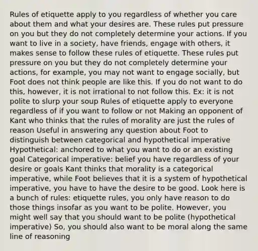 Rules of etiquette apply to you regardless of whether you care about them and what your desires are. These rules put pressure on you but they do not completely determine your actions. If you want to live in a society, have friends, engage with others, it makes sense to follow these rules of etiquette. These rules put pressure on you but they do not completely determine your actions, for example, you may not want to engage socially, but Foot does not think people are like this. If you do not want to do this, however, it is not irrational to not follow this. Ex: it is not polite to slurp your soup Rules of etiquette apply to everyone regardless of if you want to follow or not Making an opponent of Kant who thinks that the rules of morality are just the rules of reason Useful in answering any question about Foot to distinguish between categorical and hypothetical imperative Hypothetical: anchored to what you want to do or an existing goal Categorical imperative: belief you have regardless of your desire or goals Kant thinks that morality is a categorical imperative, while Foot believes that it is a system of hypothetical imperative, you have to have the desire to be good. Look here is a bunch of rules: etiquette rules, you only have reason to do those things insofar as you want to be polite. However, you might well say that you should want to be polite (hypothetical imperative) So, you should also want to be moral along the same line of reasoning