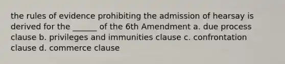 the rules of evidence prohibiting the admission of hearsay is derived for the ______ of the 6th Amendment a. due process clause b. privileges and immunities clause c. confrontation clause d. commerce clause