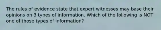 The rules of evidence state that expert witnesses may base their opinions on 3 types of information. Which of the following is NOT one of those types of information?