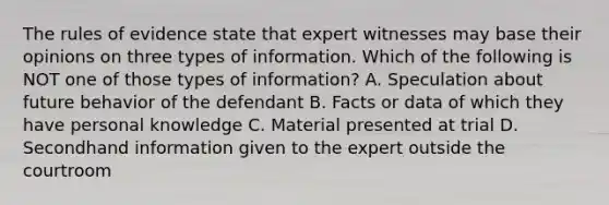 The rules of evidence state that expert witnesses may base their opinions on three types of information. Which of the following is NOT one of those types of information? A. Speculation about future behavior of the defendant ​B. Facts or data of which they have personal knowledge ​C. Material presented at trial ​D. Secondhand information given to the expert outside the courtroom