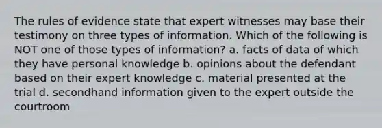 The rules of evidence state that expert witnesses may base their testimony on three types of information. Which of the following is NOT one of those types of information? a. facts of data of which they have personal knowledge b. opinions about the defendant based on their expert knowledge c. material presented at the trial d. secondhand information given to the expert outside the courtroom