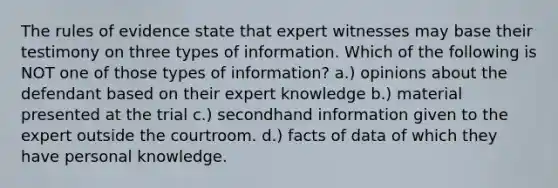 The rules of evidence state that expert witnesses may base their testimony on three types of information. Which of the following is NOT one of those types of information? a.) opinions about the defendant based on their expert knowledge b.) material presented at the trial c.) secondhand information given to the expert outside the courtroom. d.) facts of data of which they have personal knowledge.