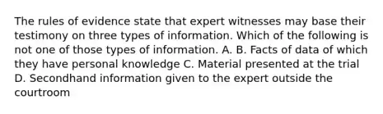 The rules of evidence state that expert witnesses may base their testimony on three types of information. Which of the following is not one of those types of information. A. B. Facts of data of which they have personal knowledge C. Material presented at the trial D. Secondhand information given to the expert outside the courtroom