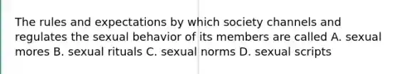 The rules and expectations by which society channels and regulates the sexual behavior of its members are called A. sexual mores B. sexual rituals C. sexual norms D. sexual scripts